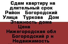 Сдам квартиру на длительный срок › Район ­ Богородский › Улица ­ Туркова › Дом ­ 1 › Этажность дома ­ 5 › Цена ­ 5 500 - Нижегородская обл., Богородский р-н Недвижимость » Квартиры аренда   